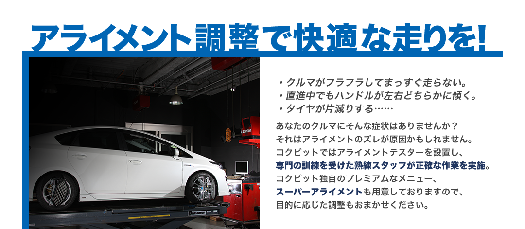 アライメント調整で快適な走りを！ クルマがフラフラしてまっすぐ走らない。直進中でもハンドルが左右どちらかに傾く。タイヤが片減りする……あなたのクルマにそんな症状はありませんか？ それはアライメントのズレが原因かもしれません。コクピットではアライメントテスターを設置し、専門の訓練を受けた熟練スタッフが正確な作業を実施。コクピット独自のプレミアムなメニュー、スーパーアライメントも用意しており、目的に応じた調整もおまかせください。