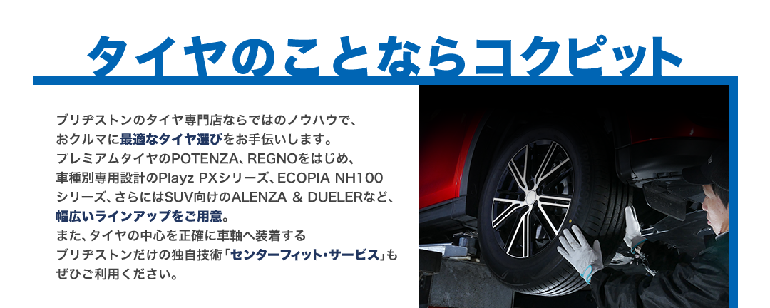 タイヤのことならコクピット ブリヂストンのタイヤ専門店ならではのノウハウで、おクルマに最適なタイヤ選びをお手伝いします。プレミアムタイヤのPOTENZA、REGNOをはじめ、車種別専用設計のPlayz PXシリーズ、ECOPIA NH100シリーズ、さらにはSUV向けのALENZA ＆ DUELERなど、幅広いラインアップを用意。また、タイヤの中心を正確に車軸へ装着するブリヂストンだけの独自技術「センターフィット･サービス」もぜひご利用ください。