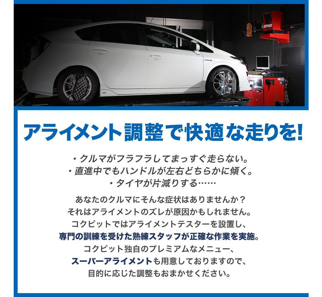 アライメント調整で快適な走りを！ クルマがフラフラしてまっすぐ走らない。直進中でもハンドルが左右どちらかに傾く。タイヤが片減りする……あなたのクルマにそんな症状はありませんか？ それはアライメントのズレが原因かもしれません。コクピットではアライメントテスターを設置し、専門の訓練を受けた熟練スタッフが正確な作業を実施。コクピット独自のプレミアムなメニュー、スーパーアライメントも用意しており、目的に応じた調整もおまかせください。