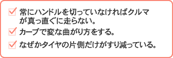 常にハンドルを切っていなければクルマが真っ直ぐに走らない。　カーブで変な曲がり方をする。　なぜかタイヤの片側だけがすり減っている。