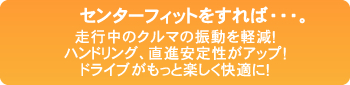 センターフィットすれば・・・。 走行中のクルマの振動を軽減！ ハンドリング、直進安定性がアップ！ ドライブがもっと楽しく快適に！